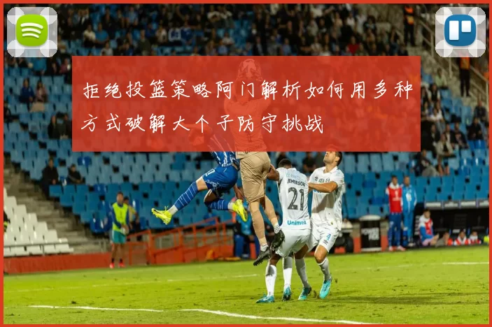 拒绝投篮策略阿门解析如何用多种方式破解大个子防守挑战
