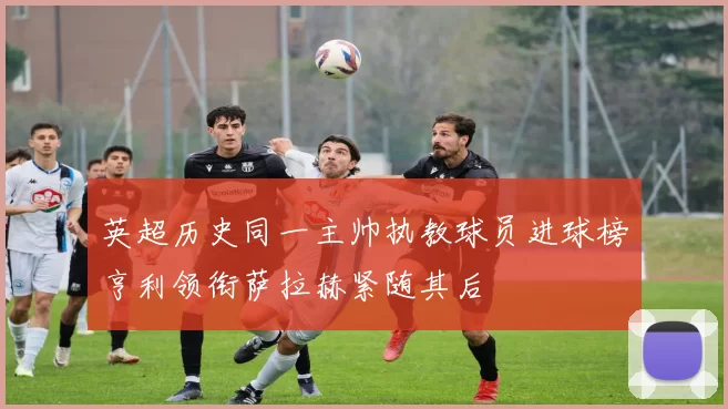 英超历史同一主帅执教球员进球榜亨利领衔萨拉赫紧随其后