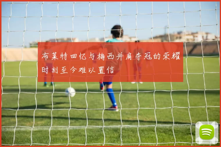 布莱特回忆与梅西并肩夺冠的荣耀时刻至今难以置信