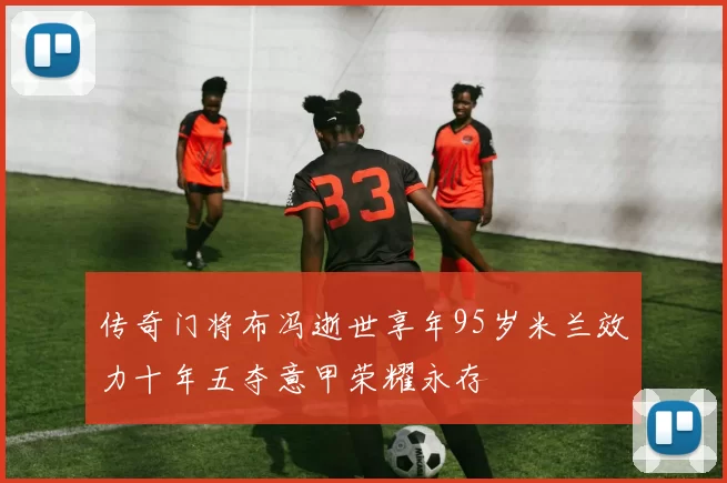 传奇门将布冯逝世享年95岁米兰效力十年五夺意甲荣耀永存