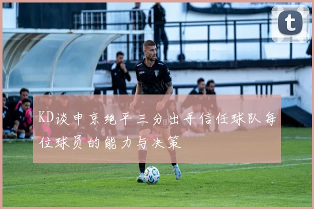KD谈申京绝平三分出手信任球队每位球员的能力与决策