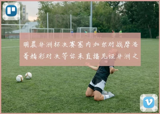 明晨非洲杯决赛塞内加尔对战摩洛哥精彩对决等你来直播见证非洲之王的诞生