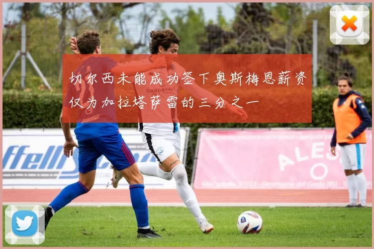 切尔西未能成功签下奥斯梅恩薪资仅为加拉塔萨雷的三分之一