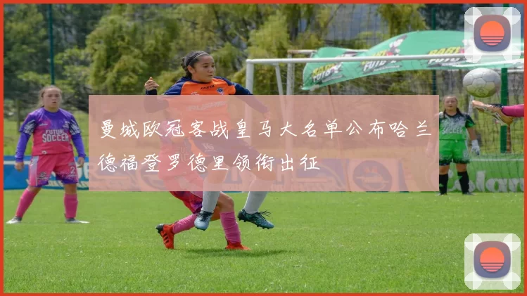 曼城欧冠客战皇马大名单公布哈兰德福登罗德里领衔出征