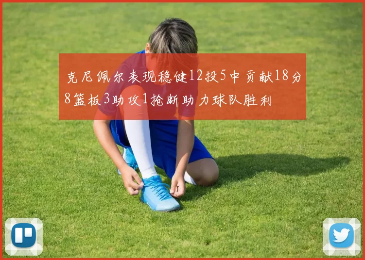 克尼佩尔表现稳健12投5中贡献18分8篮板3助攻1抢断助力球队胜利