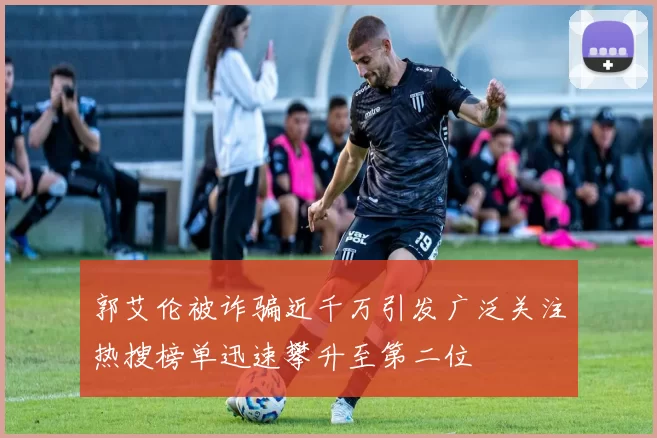 郭艾伦被诈骗近千万引发广泛关注热搜榜单迅速攀升至第二位