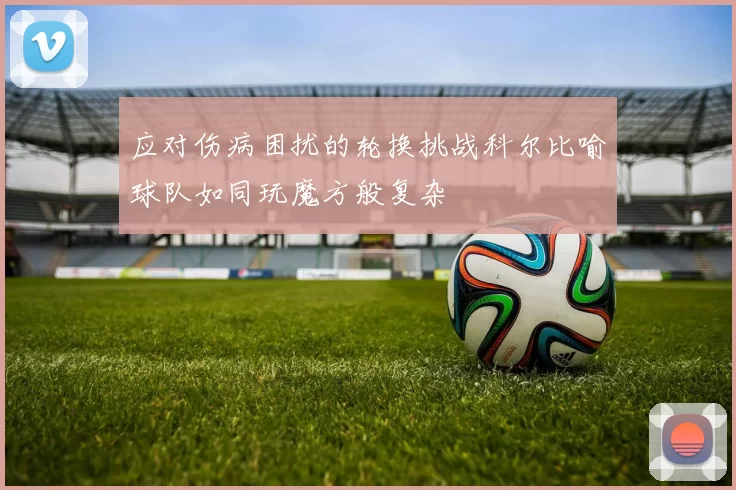 应对伤病困扰的轮换挑战科尔比喻球队如同玩魔方般复杂