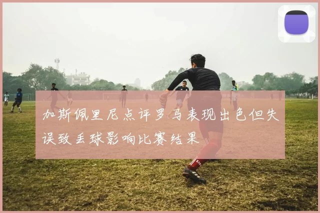 加斯佩里尼点评罗马表现出色但失误致丢球影响比赛结果