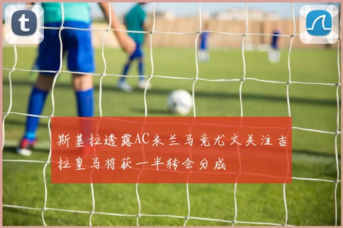 斯基拉透露AC米兰马竞尤文关注吉拉皇马将获一半转会分成