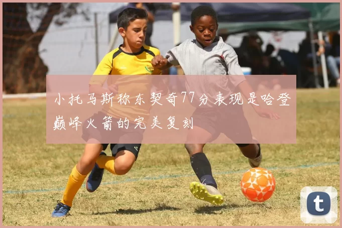 小托马斯称东契奇77分表现是哈登巅峰火箭的完美复刻