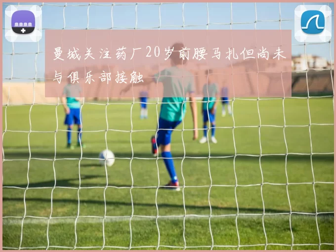 曼城关注药厂20岁前腰马扎但尚未与俱乐部接触