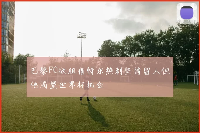 巴黎FC欲租借特尔热刺坚持留人但他渴望世界杯机会