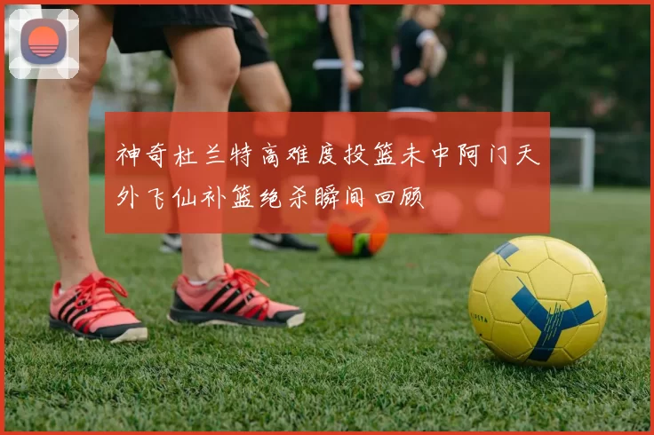 神奇杜兰特高难度投篮未中阿门天外飞仙补篮绝杀瞬间回顾